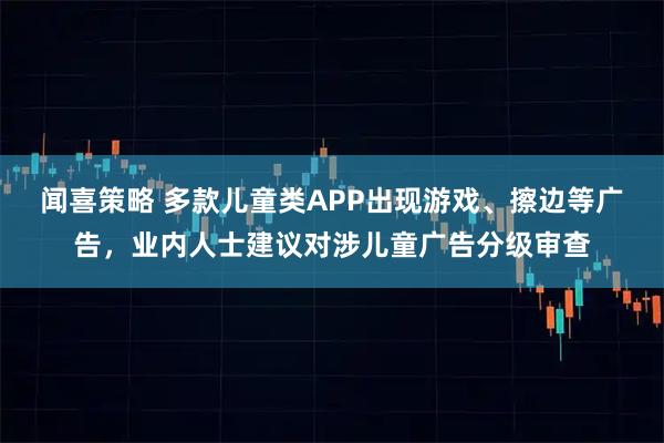闻喜策略 多款儿童类APP出现游戏、擦边等广告，业内人士建议对涉儿童广告分级审查