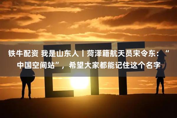 铁牛配资 我是山东人丨菏泽籍航天员宋令东：“中国空间站”，希望大家都能记住这个名字