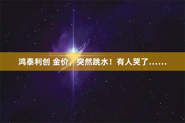 鸿泰利创 金价，突然跳水！有人哭了……