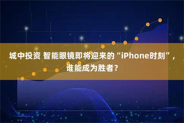 城中投资 智能眼镜即将迎来的“iPhone时刻”，谁能成为胜者？
