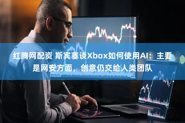红腾网配资 斯宾塞谈Xbox如何使用AI：主要是网安方面，创意仍交给人类团队