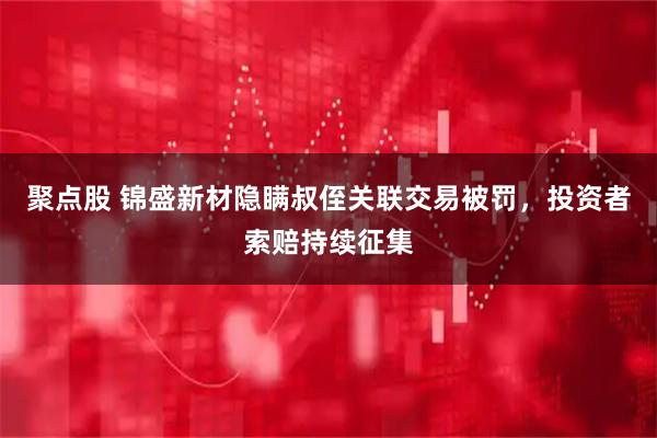 聚点股 锦盛新材隐瞒叔侄关联交易被罚，投资者索赔持续征集