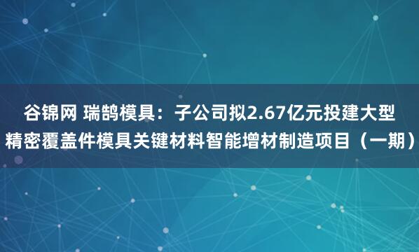 谷锦网 瑞鹄模具：子公司拟2.67亿元投建大型精密覆盖件模具关键材料智能增材制造项目（一期）