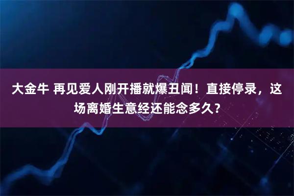 大金牛 再见爱人刚开播就爆丑闻！直接停录，这场离婚生意经还能念多久？
