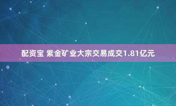 配资宝 紫金矿业大宗交易成交1.81亿元