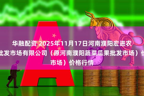 华融配资 2025年11月17日河南濮阳宏进农副产品批发市场有限公司（原河南濮阳蔬菜瓜果批发市场）价格行情
