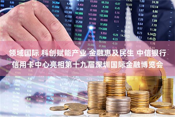 领域国际 科创赋能产业 金融惠及民生 中信银行信用卡中心亮相第十九届深圳国际金融博览会