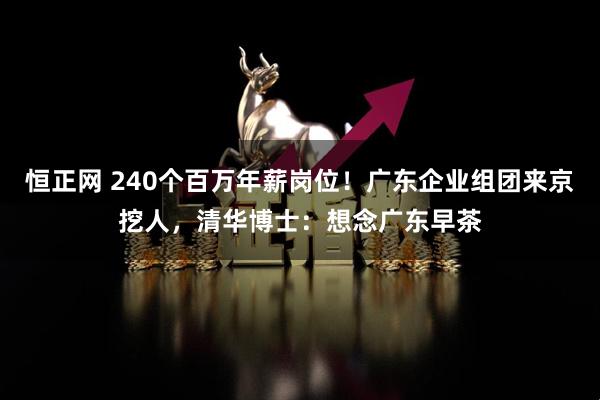 恒正网 240个百万年薪岗位！广东企业组团来京挖人，清华博士：想念广东早茶