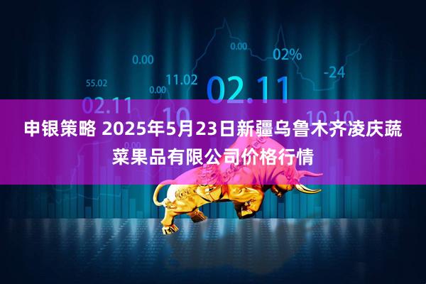 申银策略 2025年5月23日新疆乌鲁木齐凌庆蔬菜果品有限公司价格行情