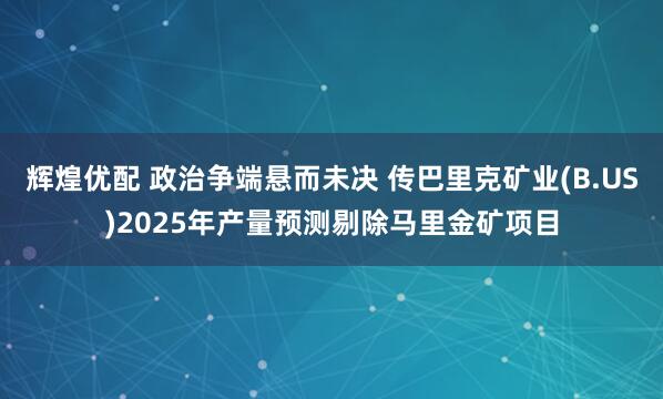辉煌优配 政治争端悬而未决 传巴里克矿业(B.US)2025年产量预测剔除马里金矿项目