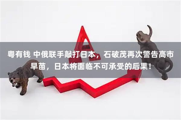 粤有钱 中俄联手敲打日本，石破茂再次警告高市早苗，日本将面临不可承受的后果！