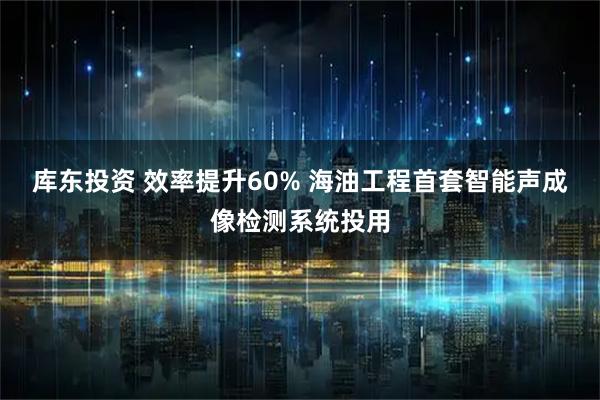 库东投资 效率提升60% 海油工程首套智能声成像检测系统投用