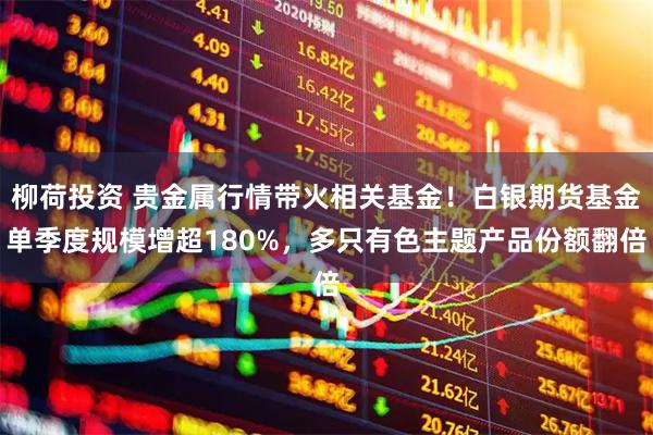 柳荷投资 贵金属行情带火相关基金！白银期货基金单季度规模增超180%，多只有色主题产品份额翻倍