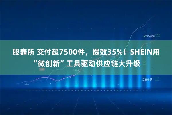 股鑫所 交付超7500件，提效35%！SHEIN用“微创新”工具驱动供应链大升级