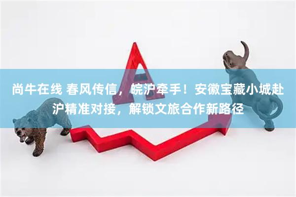 尚牛在线 春风传信，皖沪牵手！安徽宝藏小城赴沪精准对接，解锁文旅合作新路径