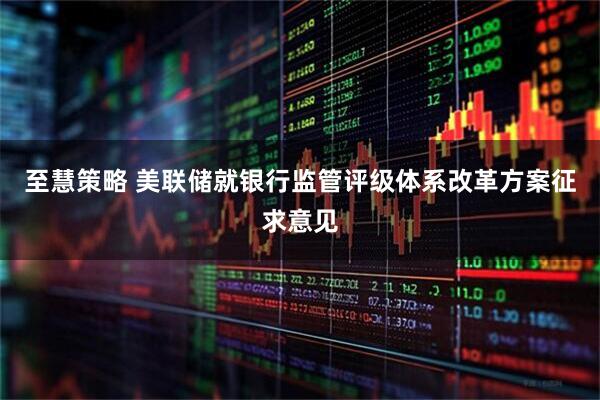 至慧策略 美联储就银行监管评级体系改革方案征求意见