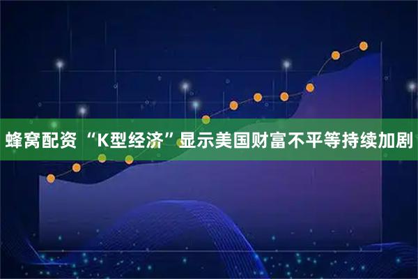 蜂窝配资 “K型经济”显示美国财富不平等持续加剧