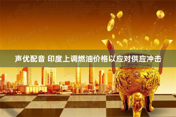 声优配音 印度上调燃油价格以应对供应冲击